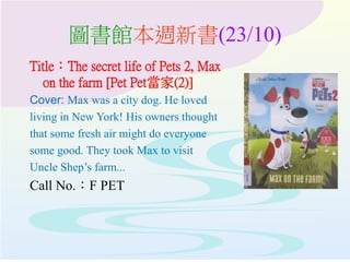圖書館本週新書(23/10)
Title：The secret life of Pets 2, Max
on the farm [Pet Pet當家(2)]
Cover: Max was a city dog. He loved
living in New York! His owners thought
that some fresh air might do everyone
some good. They took Max to visit
Uncle Shep’s farm...
Call No.：F PET
 