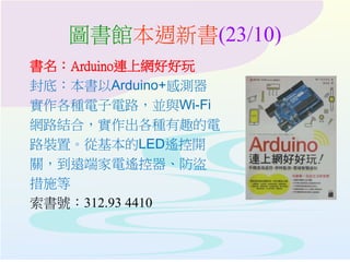 圖書館本週新書(23/10)
書名：Arduino連上網好好玩
封底：本書以Arduino+感測器
實作各種電子電路，並與Wi-Fi
網路結合，實作出各種有趣的電
路裝置。從基本的LED遙控開
關，到遠端家電遙控器、防盜
措施等
索書號：312.93 4410
 