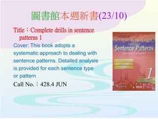 圖書館本週新書(23/10)
Title：Complete drills in sentence
patterns 1
Cover: This book adopts a
systematic approach to dealing with
sentence patterns. Detailed analysis
is provided for each sentence type
or pattern
Call No.：428.4 JUN
 
