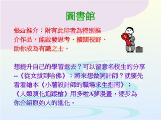 圖書館
張sir推介：附有此印者為特別推
介作品，能啟發思考、擴闊視野、
助你成為有識之士。
想提升自己的學習返去？可以留意名校生的分享
--《從女拔到哈佛》；將來想做詞計師？就要先
看看繪本《小薯設計師的職場求生指南》；
《人類演化追蹤槍》用多啦A夢漫畫，逐步為
你介紹原始人的進化。
 