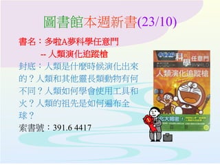圖書館本週新書(23/10)
書名：多啦A夢科學任意門
-- 人類演化追蹤槍
封底：人類是什麼時候演化出來
的？人類和其他靈長類動物有何
不同？人類如何學會使用工具和
火？人類的祖先是如何遍布全
球？
索書號：391.6 4417
 