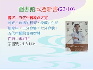圖書館本週新書(23/10)
書名：五代中醫救命之方
封底：疾病的根源，總藏在生活
細節中。三分靠醫，七分靠養，
五代中醫的食養智慧
作者：張維均
索書號：413 1124
 