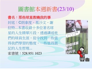 圖書館本週新書(23/10)
書名：那些球星教曉我的事
封底：C朗拿度、基沙文、謝
拉特...本書收錄十多位著名球
星的人生精華片段，透過講述他
們的球員生涯，從中找到一些值
得我們學習的態度、一些值得銘
記的人生哲理...
索書號：528.951 1023
 