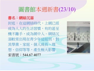 圖書館本週新書(23/10)
書名：網絡沉溺
封底：在這網絡時代，上網已經
成為人人的生活習慣，有的甚至
機不離手，成為網中人。網絡沉
溺較常出現在青少年這組別，對
其學業、家庭、個人成長、理
想、信仰等等，產生極大影響
索書號：544.67 4077
 