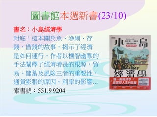 圖書館本週新書(23/10)
書名：小島經濟學
封底：這本關於魚、漁網、存
錢、借錢的故事，揭示了經濟
是如何運行，作者以機智幽默的
手法闡釋了經濟增長的根源，貿
易、儲蓄及風險三者的重要性，
通貨膨脹的原因、利率的影響...
索書號：551.9 9204
 