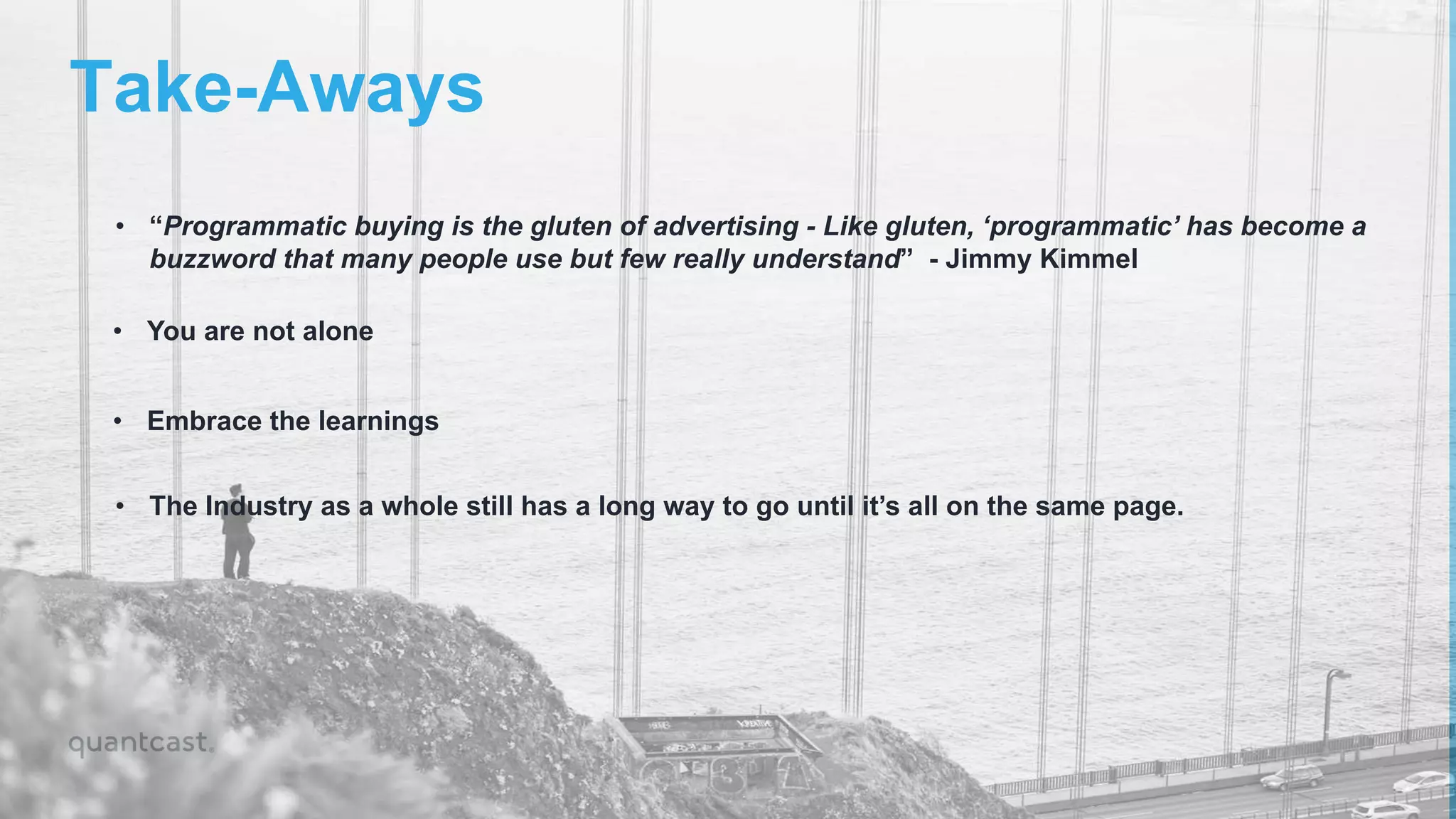 Take-Aways
• “Programmatic buying is the gluten of advertising - Like gluten, ‘programmatic’ has become a
buzzword that many people use but few really understand” - Jimmy Kimmel
• You are not alone
• Embrace the learnings
• The Industry as a whole still has a long way to go until it’s all on the same page.
 