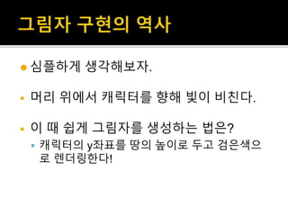  심플하게 생각해보자.
 머리 위에서 캐릭터를 향해 빛이 비친다.
 이 때 쉽게 그림자를 생성하는 법은?
 캐릭터의 y좌표를 땅의 높이로 두고 검은색으
로 렌더링한다!
 