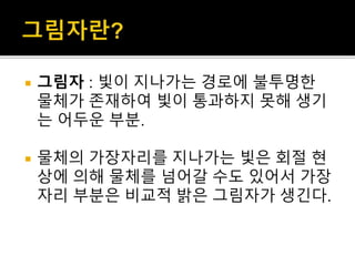  그림자 : 빛이 지나가는 경로에 불투명한
물체가 존재하여 빛이 통과하지 못해 생기
는 어두운 부분.
 물체의 가장자리를 지나가는 빛은 회절 현
상에 의해 물체를 넘어갈 수도 있어서 가장
자리 부분은 비교적 밝은 그림자가 생긴다.
 