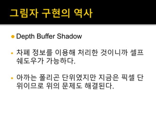  Depth Buffer Shadow
 차폐 정보를 이용해 처리한 것이니까 셀프
쉐도우가 가능하다.
 아까는 폴리곤 단위였지만 지금은 픽셀 단
위이므로 위의 문제도 해결된다.
 