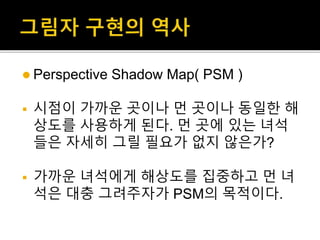  Perspective Shadow Map( PSM )
 시점이 가까운 곳이나 먼 곳이나 동일한 해
상도를 사용하게 된다. 먼 곳에 있는 녀석
들은 자세히 그릴 필요가 없지 않은가?
 가까운 녀석에게 해상도를 집중하고 먼 녀
석은 대충 그려주자가 PSM의 목적이다.
 