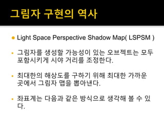  Light Space Perspective Shadow Map( LSPSM )
 그림자를 생성할 가능성이 있는 오브젝트는 모두
포함시키게 시야 거리를 조정한다.
 최대한의 해상도를 구하기 위해 최대한 가까운
곳에서 그림자 맵을 뽑아낸다.
 좌표계는 다음과 같은 방식으로 생각해 볼 수 있
다.
 