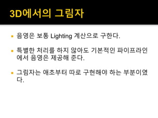  음영은 보통 Lighting 계산으로 구한다.
 특별한 처리를 하지 않아도 기본적인 파이프라인
에서 음영은 제공해 준다.
 그림자는 애초부터 따로 구현해야 하는 부분이였
다.
 
