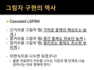  Cascaded LSPSM
 근거리용 그림자 맵( 가까운 물체의 해상도는 높
게 )
 중거리용 그림자 맵( 중간 물체도 위보단 높게 )
 장거리용 그림자 맵( 멀리있는 물체도 최소한 보
이게 )
 이런식으로 나누면 되겠구나!
 물론 게임마다 거리를 나누는 기준과 몇 단계로 나눌
것이냐는 따로 정해야 한다.
 
