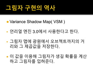  Variance Shadow Map( VSM )
 언리얼 엔진 3.0에서 사용한다고 한다.
 그림자 맵에 광원에서 오브젝트까지의 거
리와 그 제곱값을 저장한다.
 이 값을 이용해 그림자가 생길 확률을 계산
하고 그림자를 입혀준다.
 