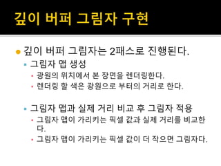  깊이 버퍼 그림자는 2패스로 진행된다.
 그림자 맵 생성
▪ 광원의 위치에서 본 장면을 렌더링한다.
▪ 렌더링 할 색은 광원으로 부터의 거리로 한다.
 그림자 맵과 실제 거리 비교 후 그림자 적용
▪ 그림자 맵이 가리키는 픽셀 값과 실제 거리를 비교한
다.
▪ 그림자 맵이 가리키는 픽셀 값이 더 작으면 그림자다.
 