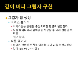  그림자 맵 생성
 버텍스 쉐이더
 버텍스들을 광원을 중심으로한 행렬로 변환한다.
 픽셀 쉐이더에서 깊이값을 저장할 수 있게 변환된 위
치를
넘겨 준다.
 픽셀 쉐이더
 넘어온 변환된 위치를 이용해 깊이 값을 저장시킨다.
 깊이 : z / w ( 0 ~ 1 값 )
 