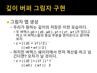  그림자 맵 생성
 우리가 원하는 깊이의 저장은 이런 모습이다.
 두 버텍스 p0 = ( z0 , w0 ) , p1 = ( z1 , w1 )가 있다고
하고 이 버텍스들의 중심 부분을 얻어온다고 생각해
보자.
 z’ = ( ( z0 + z1 ) / 2 )
( ( w0 + w1 ) / 2 )
 하지만 버텍스 쉐이더에서 먼저 계산을 하고 넘
긴다면? 오차가 날 것이다.
 z’ = ( ( z0 ) + ( z1 ) ) * 1
( ( w0 ) ( w1 ) ) 2
 