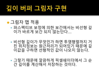  그림자 맵 적용
 퍼스펙티브 보정에 의한 보간에서는 비선형 깊
이가 바르게 보간 되지 않는단다…
 비선형 깊이가 무엇인가 하면 투영행렬까지 거
친 위치정보는 원근처리가 되어있기 때문에 깊
이값을 구하면 선형적인 값이 나오지 않는다.
 그렇기 때문에 깔끔하게 픽셀쉐이더에서 그 순
간 깊이를 계산해서 저장하는 것이다.
 
