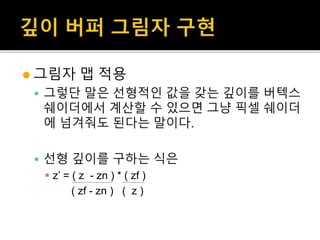  그림자 맵 적용
 그렇단 말은 선형적인 값을 갖는 깊이를 버텍스
쉐이더에서 계산할 수 있으면 그냥 픽셀 쉐이더
에 넘겨줘도 된다는 말이다.
 선형 깊이를 구하는 식은
 z’ = ( z - zn ) * ( zf )
( zf - zn ) ( z )
 