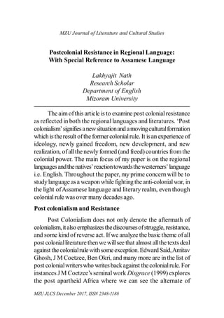 215
MZU Journal of Literature and Cultural Studies
Postcolonial Resistance in Regional Language:
With Special Reference to Assamese Language
Lakhyajit  Nath
Research Scholar
Department of English
Mizoram University
The aim of this article is to examine post colonial resistance
as reflected in both the regional languages and literatures. ‘Post
colonialism’ signifies a new situation and a moving cultural formation
which is the result of the former colonial rule. It is an experience of
ideology, newly gained freedom, new development, and new
realization, of all the newly formed (and freed) countries from the
colonial power. The main focus of my paper is on the regional
languages and the natives’ reaction towards the westerners’ language
i.e. English. Throughout the paper, my prime concern will be to
study language as a weapon while fighting the anti-colonial war, in
the light of Assamese language and literary realm, even though
colonial rule was over many decades ago.
Post colonialism and Resistance
Post Colonialism does not only denote the aftermath of
colonialism, it also emphasizes the discourses of struggle, resistance,
and some kind of reverse act. If we analyze the basic theme of all
post colonial literature then we will see that almost all the texts deal
against the colonial rule with some exception. Edward Said, Amitav
Ghosh, J M Coetzee, Ben Okri, and many more are in the list of
post colonial writers who writes back against the colonial rule. For
instances J M Coetzee’s seminal work Disgrace (1999) explores
the post apartheid Africa where we can see the alternate of
MZU JLCS December 2017, ISSN 2348-1188
 