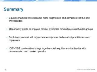Summary
›
›

Opportunity exists to improve market dynamics for multiple stakeholder groups

›

Such improvement will rely on leadership from both market practitioners and
regulators

›

13

Equities markets have become more fragmented and complex over the past
two decades

ICE/NYSE combination brings together cash equities market leader with
customer-focused market operator

 