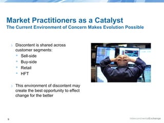 Market Practitioners as a Catalyst
The Current Environment of Concern Makes Evolution Possible

›

›

9

Discontent is shared across
customer segments:
 Sell-side
 Buy-side
 Retail
 HFT
This environment of discontent may
create the best opportunity to effect
change for the better

 