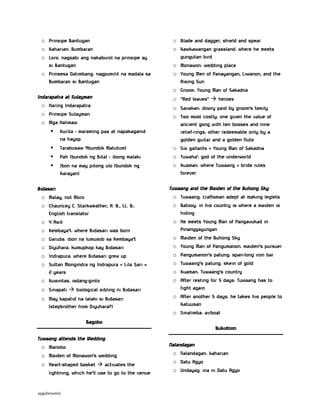 o Prinsipe Bantugan
o Kaharian: Bumbaran
o Loro: nagsabi ang nakaburol na prinsipe ay
si Bantugan
o Prinsesa Datimbang: nagpumilit na madala sa
Bumbaran si Bantugan
Indarapatra at Sulayman
o Haring Indarapatra
o Prinsipe Sulayman
o Mga Halimaw


Kurita - maraming paa at napakaganid
na hayop



Tarabusaw 9bundok Matutum)



Pah (bundok ng Bita) - ibong malaki



Ibon na may pitong ulo (bundok ng
Karayan)

Bidasari
o Malay, not Moro
o Chauncey C. Starkweather, A. B., LL. B.:
English translator
o 4 Awit
o Kembaya’t: where Bidasari was born
o Garuda: ibon na lumusob sa Kembaya’t
o Diyuhara: kumupkop kay Bidasari
o Indrapura: where Bidasari grew up
o Sultan Mongindra ng Indrapura + Lila Sari =
2 years
o Kuwintas: isdang-ginto
o Sinapati  biological sibling ni Bidasari
o May kapatid na lalaki si Bidasari
(stepbrother from Diyuhara?)

o Blade and dagger, shield and spear
o Kawkawangan grassland: where he meets
gungutan bird
o Monawon: wedding place
o Young Men of Panayangan, Liwanon, and the
Rising Sun
o Groom: Young Man of Sakadna
o “Red leaves”  heroes
o Savakan: dowry paid by groom’s family
o Two most costly: one given the value of
ancient gong with ten bosses and nine
relief-rings; other redeemable only by a
golden guitar and a golden flute
o Six gallants + Young Man of Sakadna
o Tuwaha’: god of the underworld
o Kuaman: where Tuwaang + bride rules
forever
Tuwaang and the Maiden of the Buhong Sky
o Tuwaang: craftsman adept at making leglets
o Batooy: in his country is where a maiden is
hiding
o He meets Young Man of Pangavukad in
Pinanggayungan
o Maiden of the Buhong Sky
o Young Man of Pangumanon: maiden’s pursuer
o Pangumanon’s patung: span-long iron bar
o Tuwaang’s patung: skein of gold
o Kuaman: Tuwaang’s country
o After resting for 5 days: Tuwaang has to
fight again
o After another 5 days: he takes his people to
Katuusan
o Sinalimba: airboat

Bagobo
Bukidnon
Tuwaang attends the Wedding
o Manobo
o Maiden of Monawon’s wedding
o Heart-shaped basket  activates the
lightning, which he’ll use to go to the venue

apgabesamis

Nalandagan
o Nalandagan: kaharian
o Datu Agyo
o Undayag: ina ni Datu Agyo

 