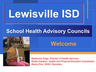 Lewisville ISD
School Health Advisory Councils

Welcome
Stephanie Gage, Director of Health Services
Sheila Gardner, Health and Physical Education Coordinator
Alesia Dick, SHAC Secretary
1

 