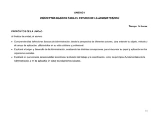 UNIDAD I

                               CONCEPTOS BÁSICOS PARA EL ESTUDIO DE LA ADMINISTRACIÓN


                                                                                                                         Tiempo: 14 horas.

PROPÓSITOS DE LA UNIDAD

Al finalizar la unidad, el alumno:

 Comprenderá las definiciones básicas de Administración, desde la perspectiva de diferentes autores, para entender su objeto, método y
   el campo de aplicación, utilizándolos en su vida cotidiana y profesional.
 Explicará el origen y desarrollo de la Administración, analizando las distintas concepciones, para interpretar su papel y aplicación en los
   organismos sociales.
 Explicará en qué consiste la racionalidad económica, la división del trabajo y la coordinación, como los principios fundamentales de la
   Administración, a fin de aplicarlos en todos los organismos sociales.




                                                                                                                                            11
 
