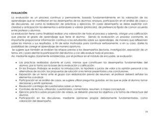 EVALUACIÓN:
La evaluación es un proceso continuo y permanente, basado fundamentalmente en la valoración de los
aprendizajes que se manifiestan en los desempeños de los alumnos: ensayos, participación en el análisis de casos y
de discusiones, así como la realización de prácticas y ejercicios. En cada desempeño se debe explicitar con
claridad y anticipación los elementos o estándares a valorar (protocolo), de preferencia fijado de común acuerdo
entre profesor y alumnos.
La evaluación tiene como finalidad realizar una valoración de todo el proceso y además, otorgar una calificación
que precise el grado de aprendizaje que tiene el alumno. Siendo la evaluación un proceso constante, es
importante proporcionar información continua a los estudiantes sobre sus aprendizajes, de manera que reflexionen
sobre los mismos y sus resultados, a fin de estar motivados para continuar exitosamente, o en su caso, darles la
posibilidad de corregir el aprendizaje de manera oportuna.
 Se sugiere que también se evalúen las etapas previas a los desempeños (lecturas, investigación, exposición de un
tema, etc.) para alentar la participación del alumno y con ello evaluar todo el proceso.
Así, mediante reglas claramente establecidas, por el profesor en el módulo de encuadre, se evaluarán:

      Las practicas realizadas durante el curso, mismas que constituyen los desempeños fundamentales del
       alumno, por lo tanto son la base de la evaluación y calificación.
      En los Ensayos /trabajos se evalúa: la introducción, la hipótesis o juicios de valor o la opinión personal o las
       alternativas de acción, las propuestas de solución a los temas presentados y las conclusiones.
      Exposición de un tema ante el grupo con elaboración previa de resumen, el profesor deberá señalar los
       elementos a evaluar.
      Participación en el análisis de casos, se sugiere utilizar preguntas guiadas, en las que se pide al alumno tomar
       decisiones y emitir opiniones.
      Resolución y entrega de cuestionarios sobre un tema.
      Controles de lectura, utilizando: cuestionarios, comentarios, resumen, o mapa conceptual.
      Ejercicio práctico sobre proyección de videos, se deberán precisar los objetivos y la forma de interactuar del
       alumno.
      Participación en las discusiones, mediante opiniones propias debidamente fundamentadas, como
       valoración del desempeño.



                                                                                                                    19
 