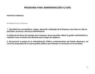 PROGRAMA PARA ADMINISTRACIÓN II (1609)


PROPÓSITOS GENERALES




Al finalizar el curso, el alumno:



1. Describirá las características, origen, desarrollo y tipología de la Empresa, para situar en ella los
principios, procesos y técnicas administrativas.

2. Explicará las Áreas Funcionales de la empresa, que le permitan utilizar la gestión administrativa y
valorarla como el medio más eficiente para el logro de objetivos.

3. Reconocerá el papel de la Administración Pública contemporánea del Estado Mexicano, así
como las propuestas de la nueva gestión pública que refundan su actuación en la sociedad.




                                                                                                       21
 