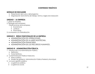 CONTENIDO TEMÁTICO

MÓDULO DE ENCUADRE
      Presentación del curso y del programa
      Organización de la forma de trabajo, forma y reglas de evaluación

UNIDAD I LA EMPRESA
1. ¿Qué es empresa
2. Tipología de la empresa.
    Clasificaciones de la empresa
        Económicas
        Jurídicas
        Financieras.
3. La empresa y la Globalización.

UNIDAD II ÁREAS FUNCIONALES DE LA EMPRESA.
   ADMINISTRACIÓN DE OPERACIONES
   ADMINISTRACIÓN DE LA MERCADOTECNIA.
   ADMINISTRACIÓN FINANCIERA.
   ADMINISTRACIÓN DE LOS RECURSOS HUMANOS.

UNIDAD III ADMINISTRACIÓN PÚBLICA.
1. Introducción a la Administración Pública.
     Definición.
     Características.
2. La Administración Pública mexicana.
     Marco jurídico.
     Niveles de gobierno: Administración Pública Federal y Municipal.
3. La nueva gestión pública.
    La gerencia pública.
    La gerencia social.
                                                                           22
 