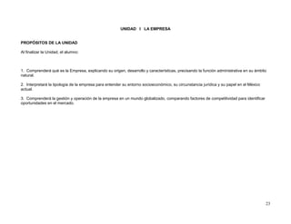 UNIDAD I LA EMPRESA


PROPÓSITOS DE LA UNIDAD

Al finalizar la Unidad, el alumno:



1. Comprenderá qué es la Empresa, explicando su origen, desarrollo y características, precisando la función administrativa en su ámbito
natural.

2. Interpretará la tipología de la empresa para entender su entorno socioeconómico, su circunstancia jurídica y su papel en el México
actual.

3. Comprenderá la gestión y operación de la empresa en un mundo globalizado, comparando factores de competitividad para identificar
oportunidades en el mercado.




                                                                                                                                        23
 