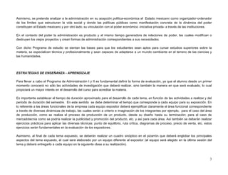Asimismo, se pretende analizar a la administración en su acepción política-económica al Estado mexicano como organizador-ordenador
de los límites que estructuran la vida social y donde las políticas públicas como manifestación concreta de la dinámica del poder
constituyen al Estado mexicano y por otro lado, su vinculación con el poder económico -iniciativa privada- a través de las instituciones.

En el contexto del poder la administración es producto y al mismo tiempo generadora de relaciones de poder, las cuales modifican o
destruyen los viejos proyectos y crean formas de administración correspondientes a sus necesidades.

Con dicho Programa de estudio se sientan las bases para que los estudiantes sean aptos para cursar estudios superiores sobre la
materia, se especialicen técnica y profesionalmente y sean capaces de adaptarse a un mundo cambiante en el terreno de las ciencias y
las humanidades.




ESTRATEGIAS DE ENSEÑANZA - APRENDIZAJE

Para llevar a cabo el Programa de Administración I y II es fundamental definir la forma de evaluación, ya que el alumno desde un primer
momento conocerá no sólo las actividades de investigación que deberá realizar, sino también la manera en que será evaluado, lo cual
propiciará un mayor interés en el desarrollo del curso para acreditar la materia.

Es importante establecer el tiempo de duración aproximado para el desarrollo de cada tema, en función de las actividades a realizar y del
período de duración del semestre. En este sentido se debe determinar el tiempo que corresponde a cada equipo para su exposición. En
lo referente a las áreas funcionales de la empresa cada equipo expositor deberá ejemplificar claramente el área funcional correspondiente
a través de diversas dinámicas de trabajo, las cuales serán a criterio e imaginación de los integrantes por ejemplo, para el caso del área
de producción, como se realiza el proceso de producción de un producto, desde su diseño hasta su terminación; para el caso de
mercadotecnia como se podría realizar la publicidad y promoción del producto, etc. y así para cada área. Así también se deberán realizar
ejercicios prácticos para aplicar las diversas técnicas: punto de equilibrio, ruta crítica, diagramas de proceso, precio de venta, etc. estos
ejercicios serán fundamentales en la evaluación de los expositores.

Asimismo, al final de cada tema expuesto, se deberán realizar un cuadro sinóptico en el pizarrón que deberá englobar los principales
aspectos del tema expuesto, el cual será elaborado por un equipo diferente al expositor (el equipo será elegido en la última sesión del
tema y deberá entregarlo a cada equipo en la siguiente clase a su realización).



                                                                                                                                           3
 