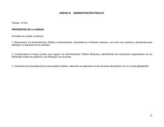 UNIDAD III   ADMINISTRACIÓN PÚBLICA.



Tiempo: 10 Hrs.

PROPÓSITOS DE LA UNIDAD:

Al finalizar la unidad, el alumno:

1. Reconocerá a la Administración Pública contemporánea, ubicándola en el Estado mexicano, así como sus cambios y tendencias para
distinguir su actuación en la sociedad.



2. Comprenderá el marco jurídico que regula a la Administración Pública Mexicana, identificando las estructuras organizativas de los
diferentes niveles de gobierno y así distinguir sus acciones.



3. Conocerá las propuestas de la nueva gestión pública, valorando su aplicación en las acciones del gobierno en un mundo globalizado.




                                                                                                                                        32
 