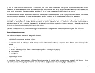 Al final de cada exposición se realizarán cuestionarios, los cuales serán contestados por equipos -no necesariamente los mismos
integrantes del equipo expositor- lo que permitirá intercambiar los puntos de vista de los alumnos y reforzar los conocimientos adquiridos
con la previa lectura sobre el tema en cuestión, la realización de un trabajo y la exposición del Profesor y del equipo.

Dichos cuestionarios deberán adjuntarse al trabajo con las respuestas correspondientes (10 a 15 preguntas) estos serán la base para la
conformación de los exámenes, los cuales en gran medida serán la expresión de los conocimientos adquiridos en la materia.

Los trabajos de investigación práctica, se pueden realizar de manera colectiva formando equipos que expongan cada uno de los temas a
desarrollar en el programa de estudio. Durante cada tema a analizar el Profesor dará una exposición, enmarcando históricamente el
fenómeno de que se trate. Asimismo, previa lectura se realizará por equipo un trabajo que contenga el marco y desarrollo histórico del
tema, así como las conclusiones y bibliografía correspondiente.

Al final de cada exposición se puede realizar un glosario de términos que le permita al alumno comprender mejor el tema analizado.

Sugerencias metodológicas.

Para desarrollar el tema se realizará la siguiente dinámica:

 Exposición (introducción al tema) del profesor

 Se formarán mesas de trabajo con 5 o 6 alumnos para la realización de un trabajo por equipo el cual deberá contener los siguientes
  puntos:

       introducción
       análisis del tema (se debe incluir la referencia bibliográfica o notas a pie de página).
       conclusiones
       bibliografía

 Exposición por equipo;

La exposición deberá sustentarse en la bibliografía recomendada. Se puede incluir complementaria por parte del alumno.               Dicha
exposición deberá ser clara y congruente en su conjunto tanto en la organización, integración y logro de los objetivos.


                                                                                                                                        4
 