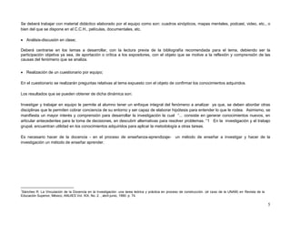 Se deberá trabajar con material didáctico elaborado por el equipo como son: cuadros sinópticos, mapas mentales, podcast, video, etc., o
bien del que se dispone en el C.C.H., películas, documentales, etc.

 Análisis-discusión en clase;

Deberá centrarse en los temas a desarrollar, con la lectura previa de la bibliografía recomendada para el tema, debiendo ser la
participación objetiva ya sea, de aportación o crítica a los expositores, con el objeto que se motive a la reflexión y comprensión de las
causas del fenómeno que se analiza.


 Realización de un cuestionario por equipo;

En el cuestionario se realizarán preguntas relativas al tema expuesto con el objeto de confirmar los conocimientos adquiridos.

Los resultados que se pueden obtener de dicha dinámica son:

Investigar y trabajar en equipo le permite al alumno tener un enfoque integral del fenómeno a analizar ya que, se deben abordar otras
disciplinas que le permiten cobrar conciencia de su entorno y ser capaz de elaborar hipótesis para entender lo que le rodea. Asimismo, se
manifiesta un mayor interés y comprensión para desarrollar la investigación la cual “... consiste en generar conocimientos nuevos, en
articular antecedentes para la toma de decisiones, en descubrir alternativas para resolver problemas. “1 En la investigación y el trabajo
grupal, encuentran utilidad en los conocimientos adquiridos para aplicar la metodología a otras tareas.

Es necesario hacer de la docencia - en el proceso de enseñanza-aprendizaje-                       un método de enseñar a investigar y hacer de la
investigación un método de enseñar aprender.




1
Sánches R. La Vinculación de la Docencia en la Investigación: una tarea teórica y práctica en proceso de construcción. (el caso de la UNAM) en Revista de la
Educación Superior, México, ANUIES Vol. XIX, No. 2. , abril-junio, 1990. p. 74.

                                                                                                                                                               5
 