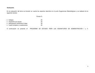 Evaluación.

En la evaluación del tema se tomarán en cuenta los aspectos descritos en el punto Sugerencias Metodológicas y se realizará de la
siguiente manera:

                                               Puntos %

   trabajos                                         25
   exposición por equipo                            25
   participación individual en clase                30
   cuadro sinóptico y cuestionarios                 20

A continuación se presenta el           PROGRAMA DE ESTUDIO PARA LAS ASIGNATURAS DE ADMINISTRACIÓN I y II.




                                                                                                                              6
 