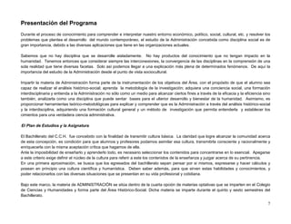 Presentación del Programa
Durante el proceso de conocimiento para comprender e interpretar nuestro entorno económico, político, social, cultural, etc. y resolver los
problemas que plantea el desarrollo del mundo contemporáneo, el estudio de la Administración concebida como disciplina social es de
gran importancia, debido a las diversas aplicaciones que tiene en las organizaciones actuales.

Sabemos que no hay disciplina que se desarrolle aisladamente. No hay productos del conocimiento que no tengan impacto en la
humanidad. Tenemos entonces que considerar siempre las interconexiones, la convergencia de las disciplinas en la comprensión de una
sola realidad que tiene diversas facetas. Solo así podemos llegar a una explicación más plena de determinados fenómenos. De aquí la
importancia del estudio de la Administración desde el punto de vista sociocultural.

Impartir la materia de Administración forma parte de la instrumentación de los objetivos del Área, con el propósito de que el alumno sea
capaz de realizar el análisis histórico-social; aprenda la metodología de la investigación; adquiera una conciencia social, una formación
interdisciplinaria y entienda a la Administración no sólo como un medio para alcanzar ciertos fines a través de la eficacia y la eficiencia sino
también, analizarla como una disciplina que puede sentar bases para el ulterior desarrollo y bienestar de la humanidad. Asimismo, es
proporcionar herramientas teórico-metodológicas para explicar y comprender que es la Administración a través del análisis histórico-social
y la interdisciplina, adquiriendo una formación cultural general y un método de investigación que permita entenderla y establecer los
cimientos para una verdadera ciencia administrativa.

El Plan de Estudios y la Asignatura

El Bachillerato del C.C.H. fue concebido con la finalidad de transmitir cultura básica. La claridad que logre alcanzar la comunidad acerca
de esta concepción, es condición para que alumnos y profesores podamos asimilar esa cultura, transmitirla consciente y racionalmente y
enriquecerla con la misma aceptación crítica que hagamos de ella.
Ante la imposibilidad de enseñarlo y aprenderlo todo, es necesario seleccionar los contenidos para concentrarse en lo esencial. Apegarse
a este criterio exige definir el núcleo de la cultura para referir a este los contenidos de la enseñanza y juzgar acerca de su pertinencia.
En una primera aproximación, se busca que los egresados del bachillerato sepan pensar por si mismos, expresarse y hacer cálculos y
posean en principio una cultura científica y humanística. Deben saber además, para que sirven estas habilidades y conocimientos, y
poder relacionarlos con las diversas situaciones que se presentan en su vida profesional y cotidiana.

Bajo este marco, la materia de ADMINISTRACIÓN se sitúa dentro de la cuarta opción de materias optativas que se imparten en el Colegio
de Ciencias y Humanidades y forma parte del Área Histórico-Social. Dicha materia se imparte durante el quinto y sexto semestres del
Bachillerato.

                                                                                                                                              7
 