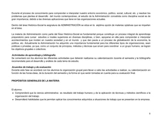 Durante el proceso de conocimiento para comprender e interpretar nuestro entorno económico, político, social, cultural, etc. y resolver los
problemas que plantea el desarrollo del mundo contemporáneo, el estudio de la Administración concebida como disciplina social es de
gran importancia, debido a las diversas aplicaciones que tiene en las organizaciones actuales.

Dentro del área Histórico-Social la asignatura de ADMINISTRACIÓN se sitúa en la séptima opción de materias optativas que se imparten
en el área.

La materia de Administración como parte del Área Histórico-Social es fundamental porque constituye un proceso integral de aprendizaje
preparatorio para cursar estudios a niveles superiores en diversas disciplinas, o bien, apoyarse en ella para comprender e interpretar
acontecimientos que inciden en nuestra sociedad y en el mundo y que dan pauta a un proceso de globalización de la economía, la
política, etc. Actualmente la Administración ha adquirido una importancia fundamental para los diferentes tipos de organizaciones, sean
públicas o privadas, ya que, como un conjunto de principios, métodos y técnicas que sirven para coordinar a un grupo humano, se logran
los objetivos grupales o colectivos.

Actividades de aprendizaje y bibliografía
Se comentará con los alumnos las diferentes actividades que deberán realizarse su calendarización durante el semestre y la bibliografía
recomendada para el desarrollo y análisis de cada tema de estudio.

Acuerdos de trabajo y de evaluación
Durante esta fase se acordará con los alumnos la organización grupal para llevar a cabo las actividades a realizar, su calendarización en
función de las horas-clase, de la duración del semestre y la forma en que serán tomadas en cuenta para su evaluación final.


PROPÓSITOS GENERALES DE LA MATERIA


El alumno:
 Comprenderá que la ciencia administrativa es resultado del trabajo humano y de la aplicación de técnicas y métodos científicos a la
    organización del trabajo.
 Desarrollará habilidades que le permitan aplicar los conocimientos adquiridos a situaciones de trabajo que se presentan en la empresa.




                                                                                                                                         8
 