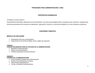 PROGRAMA PARA ADMINISTRACIÓN I (1509)




                                                      PROPÓSITOS GENERALES


Al finalizar el curso el alumno:
Comprenderá el desarrollo y aplicación de la Administración, así como las principales teorías y escuelas que la conforman, analizando las
funciones particulares de los procesos de planeación, organización, dirección y control para utilizarlos en su vida cotidiana y profesional.




                                                         CONTENIDO TEMATICO


MÓDULO DE ENCUADRE

      Presentación del curso y del programa
      Organización de la forma de trabajo, forma y reglas de evaluación


UNIDAD I
CONCEPTOS BÁSICOS PARA EL ESTUDIO DE LA ADMINISTRACIÓN
    Definición de Administración
    Origen de la Administración
    Principios generales de la Administración


UNIDAD II
TEORÍAS DE LA ADMINISTRACIÓN
    Teoría Científica y Clásica de la Administración.
    Doctrina de las Relaciones Humanas
    Teoría de las Organizaciones
    Teorías y Enfoques Contemporáneos
                                                                                                                                               9
 