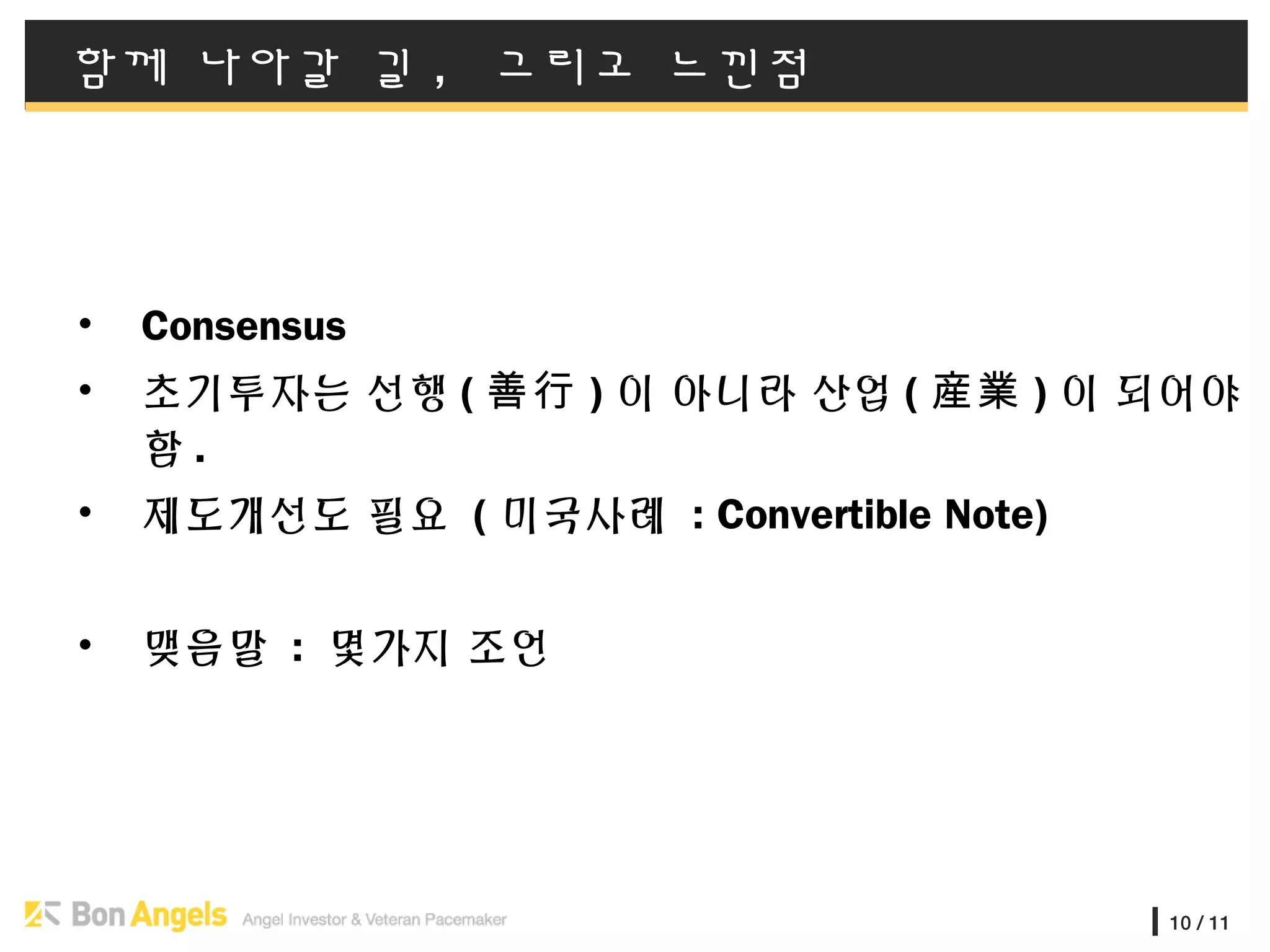 10 / 11
함께 나아갈 길 , 그리고 느낀점
• Consensus
• 초기투자는 선행 ( 善行 ) 이 아니라 산업 ( 産業 ) 이 되어야
함 .
• 제도개선도 필요 ( 미국사례 : Convertible Note)
• 맺음말 : 몇가지 조언
 