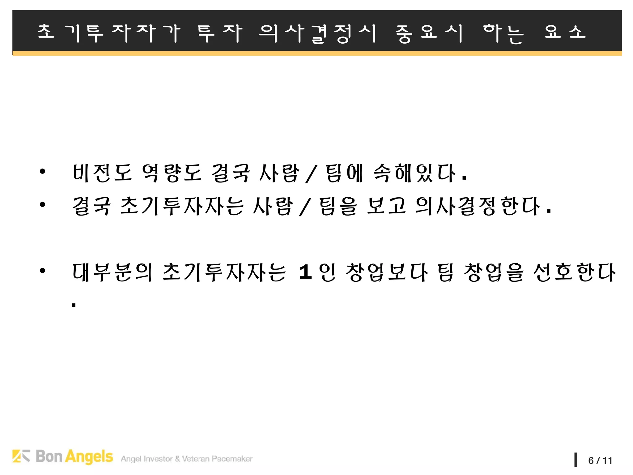 6 / 11
초기투자자가 투자 의사결정시 중요시 하는 요소
• 비전도 역량도 결국 사람 / 팀에 속해있다 .
• 결국 초기투자자는 사람 / 팀을 보고 의사결정한다 .
• 대부분의 초기투자자는 1 인 창업보다 팀 창업을 선호한다
.
 