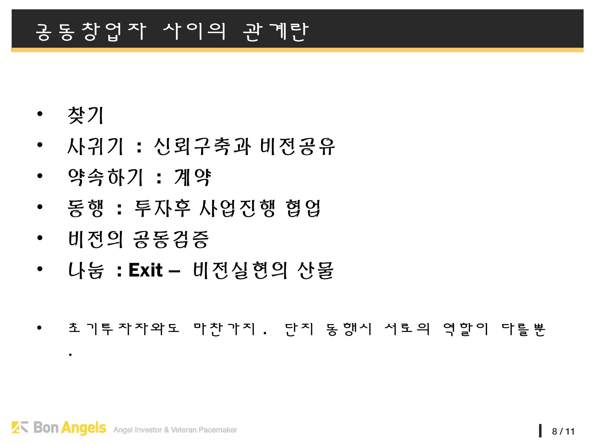 8 / 11
공동창업자 사이의 관계란
• 찾기
• 사귀기 : 신뢰구축과 비전공유
• 약속하기 : 계약
• 동행 : 투자후 사업진행 협업
• 비전의 공동검증
• 나눔 : Exit – 비전실현의 산물
• 초기투자자와도 마찬가지 . 단지 동행시 서로의 역할이 다를뿐
.
 