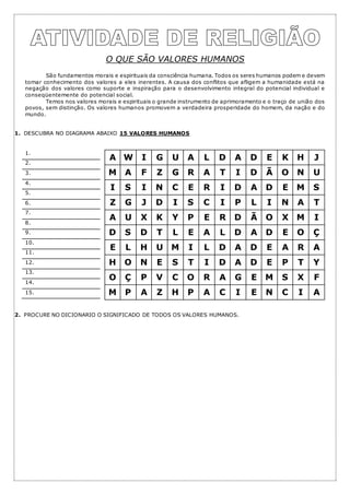 O QUE SÃO VALORES HUMANOS
São fundamentos morais e espirituais da consciência humana. Todos os seres humanos podem e devem
tomar conhecimento dos valores a eles inerentes. A causa dos conflitos que afligem a humanidade está na
negação dos valores como suporte e inspiração para o desenvolvimento integral do potencial individual e
conseqüentemente do potencial social.
Temos nos valores morais e espirituais o grande instrumento de aprimoramento e o traço de união dos
povos, sem distinção. Os valores humanos promovem a verdadeira prosperidade do homem, da nação e do
mundo.
1. DESCUBRA NO DIAGRAMA ABAIXO 15 VALORES HUMANOS
2. PROCURE NO DICIONARIO O SIGNIFICADO DE TODOS OS VALORES HUMANOS.
1.
2.
3.
4.
5.
6.
7.
8.
9.
10.
11.
12.
13.
14.
15.
A W I G U A L D A D E K H J
M A F Z G R A T I D Ã O N U
I S I N C E R I D A D E M S
Z G J D I S C I P L I N A T
A U X K Y P E R D Ã O X M I
D S D T L E A L D A D E O Ç
E L H U M I L D A D E A R A
H O N E S T I D A D E P T Y
O Ç P V C O R A G E M S X F
M P A Z H P A C I E N C I A