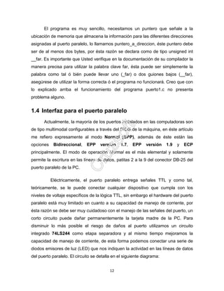 12
El programa es muy sencillo, necesitamos un puntero que señale a la
ubicación de memoria que almacena la información para las diferentes direcciones
asignadas al puerto paralelo, lo llamamos puntero_a_direccion, éste puntero debe
ser de al menos dos bytes, por ésta razón se declara como de tipo unsigned int
__far. Es importante que Usted verifique en la documentación de su compilador la
manera precisa para utilizar la palabra clave far, ésta puede ser simplemente la
palabra como tal ó bién puede llevar uno (_far) o dos guiones bajos (__far),
asegúrese de utilizar la forma correcta ó el programa no funcionará. Creo que con
lo explicado arriba el funcionamiento del programa puerto1.c no presenta
problema alguno.
1.4 Interfaz para el puerto paralelo
Actualmente, la mayoría de los puertos instalados en las computadoras son
de tipo multimodal configurables a través del BIOS de la máquina, en éste artículo
me refiero expresamente al modo Normal (SPP), además de éste están las
opciones Bidireccional, EPP versión 1.7, EPP versión 1.9 y ECP
principalmente. El modo de operación Normal es el más elemental y solamente
permite la escritura en las líneas de datos, patitas 2 a la 9 del conector DB-25 del
puerto paralelo de la PC.
Eléctricamente, el puerto paralelo entrega señales TTL y como tal,
teóricamente, se le puede conectar cualquier dispositivo que cumpla con los
niveles de voltaje específicos de la lógica TTL, sin embargo el hardware del puerto
paralelo está muy limitado en cuanto a su capacidad de manejo de corriente, por
ésta razón se debe ser muy cuidadoso con el manejo de las señales del puerto, un
corto circuito puede dañar permanentemente la tarjeta madre de la PC. Para
disminuir lo más posible el riesgo de daños al puerto utilizamos un circuito
integrado 74LS244 como etapa separadora y al mismo tiempo mejoramos la
capacidad de manejo de corriente, de esta forma podemos conectar una serie de
diodos emisores de luz (LED) que nos indiquen la actividad en las líneas de datos
del puerto paralelo. El circuito se detalla en el siguiente diagrama:
 