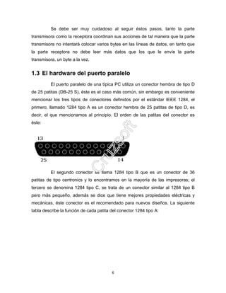 6
Se debe ser muy cuidadoso al seguir éstos pasos, tanto la parte
transmisora como la receptora coordinan sus acciones de tal manera que la parte
transmisora no intentará colocar varios bytes en las líneas de datos, en tanto que
la parte receptora no debe leer más datos que los que le envíe la parte
transmisora, un byte a la vez.
1.3 El hardware del puerto paralelo
El puerto paralelo de una típica PC utiliza un conector hembra de tipo D
de 25 patitas (DB-25 S), éste es el caso más común, sin embargo es conveniente
mencionar los tres tipos de conectores definidos por el estándar IEEE 1284, el
primero, llamado 1284 tipo A es un conector hembra de 25 patitas de tipo D, es
decir, el que mencionamos al principio. El orden de las patitas del conector es
éste:
El segundo conector se llama 1284 tipo B que es un conector de 36
patitas de tipo centronics y lo encontramos en la mayoría de las impresoras; el
tercero se denomina 1284 tipo C, se trata de un conector similar al 1284 tipo B
pero más pequeño, además se dice que tiene mejores propiedades eléctricas y
mecánicas, éste conector es el recomendado para nuevos diseños. La siguiente
tabla describe la función de cada patita del conector 1284 tipo A:
 
