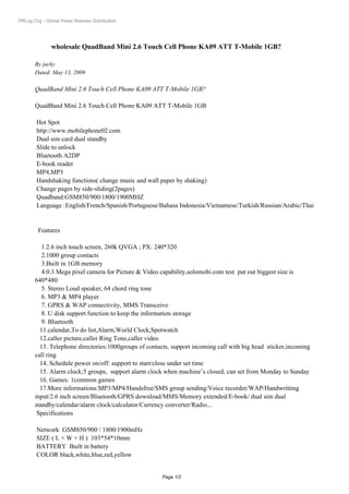 PRLog.Org - Global Press Release Distribution




               wholesale QuadBand Mini 2.6 Touch Cell Phone KA09 ATT T-Mobile 1GB?

       By jacky
       Dated: May 13, 2009

       QuadBand Mini 2.6 Touch Cell Phone KA09 ATT T-Mobile 1GB?

       QuadBand Mini 2.6 Touch Cell Phone KA09 ATT T-Mobile 1GB

        Hot Spot
        http://www.mobilephone02.com
        Dual sim card dual standby
        Slide to unlock
        Bluetooth A2DP
        E-book reader
        MP4,MP3
        Handshaking functions( change music and wall paper by shaking)
        Change pages by side-sliding(2pages)
        Quadband:GSM850/900/1800/1900MHZ
        Language :English/French/Spanish/Portuguese/Bahasa Indonesia/Vietnamese/Turkish/Russian/Arabic/Thai


         Features

          1.2.6 inch touch screen, 260k QVGA ; PX: 240*320
          2.1000 group contacts
          3.Built in 1GB memory
          4.0.3 Mega pixel camera for Picture & Video capability,solomobi.com test put out biggest size is
       640*480
          5. Stereo Loud speaker, 64 chord ring tone
          6. MP3 & MP4 player
          7. GPRS & WAP connectivity, MMS Transceive
          8. U disk support function to keep the information storage
          9. Bluetooth
         11.calendar,To do list,Alarm,World Clock,Spotwatch
         12.caller picture,caller Ring Tone,caller video
         13. Telephone directories:1000groups of contacts, support incoming call with big head sticker,incoming
       call ring
         14. Schedule power on/off: support to start/close under set time
         15. Alarm clock:5 groups, support alarm clock when machine’s closed, can set from Monday to Sunday
         16. Games: 1common games
         17.More informations:MP3/MP4/Handsfree/SMS group sending/Voice recorder/WAP/Handwritting
       input/2.6 inch screen/Bluetooth/GPRS download/MMS/Memory extended/E-book/ dual sim dual
       standby/calendar/alarm clock/calculator/Currency converter/Radio...
        Specifications

        Network GSM850/900 / 1800/1900mHz
        SIZE ( L × W × H ) 103*54*10mm
        BATTERY Built in battery
        COLOR black,white,blue,red,yellow


                                                       Page 1/2
 