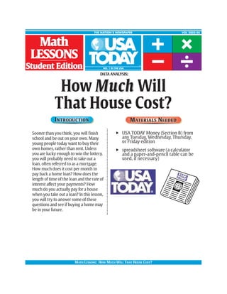 THE NATION’S NEWSPAPER                             VOL 2002-08



  Math
 LESSONS
Student Edition
                                         DATA ANALYSIS:



               How Muc h Will
              That House Cost?
              I N T RO DU C T IO N                        M AT E R I A L S N EE D E D

 Sooner than you think, you will finish          u USA TODAY Money (Section B) from
 school and be out on your own. Many               any Tuesday, Wednesday, Thursday,
 young people today want to buy their              or Friday edition
 own homes, rather than rent. Unless             u spreadsheet software (a calculator
 you are lucky enough to win the lottery,          and a paper-and-pencil table can be
 you will probably need to take out a              used, if necessary)
 loan, often referred to as a mortgage.
 How much does it cost per month to
 pay back a home loan? How does the
 length of time of the loan and the rate of
 interest affect your payments? How
 much do you actually pay for a house
 when you take out a loan? In this lesson,
 you will try to answer some of these
 questions and see if buying a home may
 be in your future.




                          MATH LESSONS: HOW MUCH WILL THAT HOUSE COST?
 