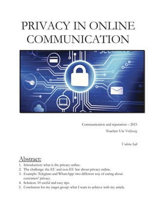 PRIVACY IN ONLINE
COMMUNICATION
Communication and reputation – 2015
Teacher: Ute Vrijburg
Valeria Sali
Abstract:
1. Introduction: what is the privacy online.
2. The challenge: the EU and non-EU law about privacy online.
3. Example: Telegram and WhatsApp: two different way of caring about
customers’ privacy.
4. Solution: 10 useful and easy tips.
5. Conclusion for my target group: what I want to achieve with my article.
 